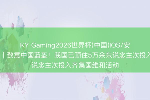 KY Gaming2026世界杯(中国)IOS/安卓官方下载 视频｜致意中国蓝盔！我国已顶住5万余东说念主次投入齐集国维和活动