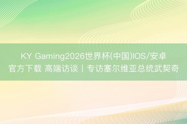 KY Gaming2026世界杯(中国)IOS/安卓官方下载 高端访谈丨专访塞尔维亚总统武契奇