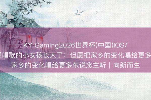KY Gaming2026世界杯(中国)IOS/安卓官方下载 为总文书唱歌的小女孩长大了:但愿把家乡的变化唱给更多东说念主听|向新而生