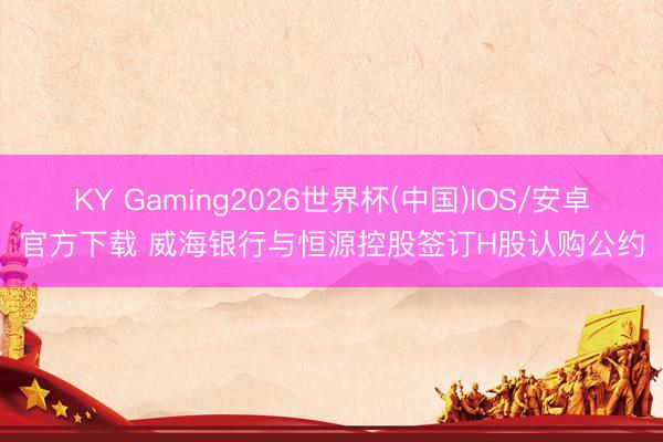 KY Gaming2026世界杯(中国)IOS/安卓官方下载 威海银行与恒源控股签订H股认购公约