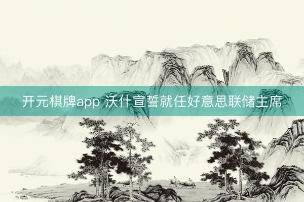 开元棋牌app 沃什宣誓就任好意思联储主席