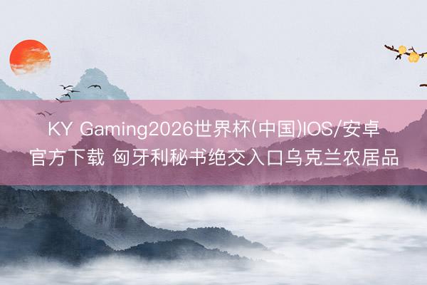KY Gaming2026世界杯(中国)IOS/安卓官方下载 匈牙利秘书绝交入口乌克兰农居品
