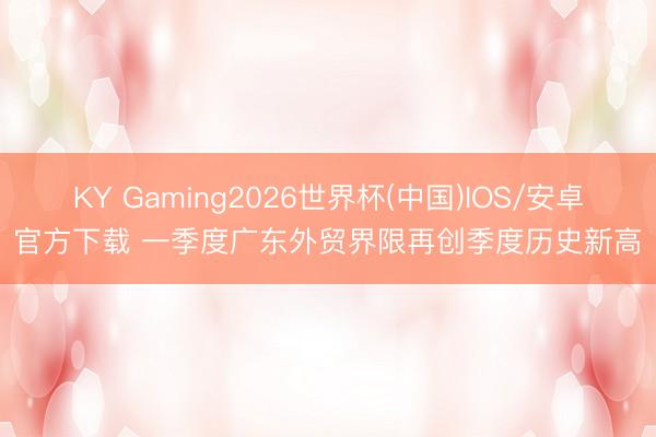 KY Gaming2026世界杯(中国)IOS/安卓官方下载 一季度广东外贸界限再创季度历史新高