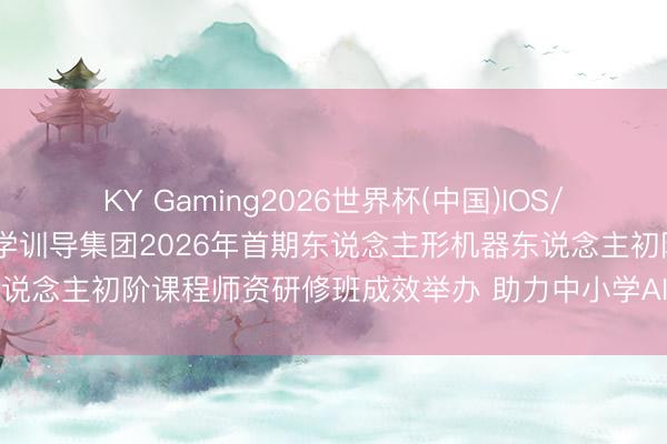 KY Gaming2026世界杯(中国)IOS/安卓官方下载 北京师范大学训导集团2026年首期东说念主形机器东说念主初阶课程师资研修班成效举办 助力中小学AI具身智能训导落地