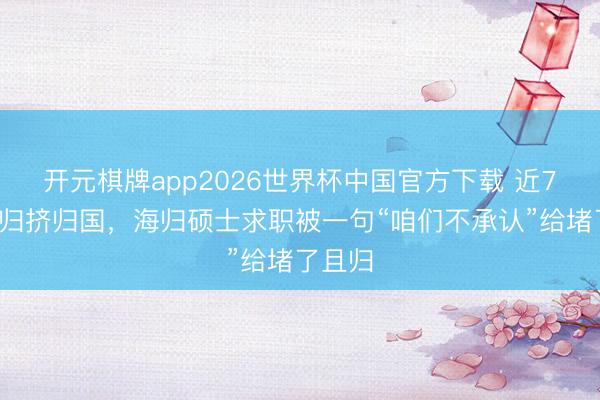 开元棋牌app2026世界杯中国官方下载 近70万海归挤归国，海归硕士求职被一句“咱们不承认”给堵了且归