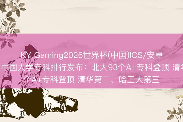 KY Gaming2026世界杯(中国)IOS/安卓官方下载 2026软科中国大学专科排行发布：北大93个A+专科登顶 清华第二、哈工大第三