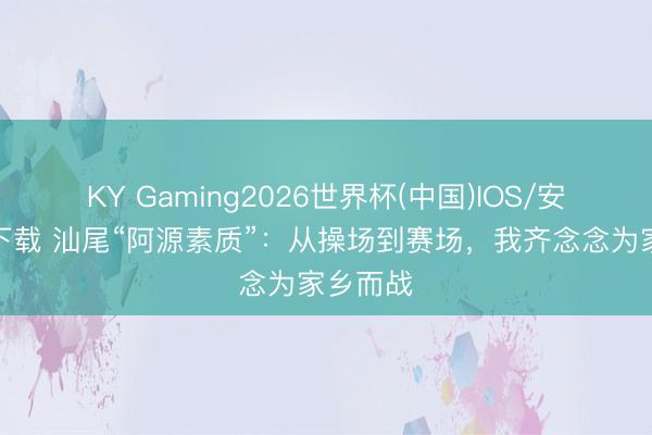 KY Gaming2026世界杯(中国)IOS/安卓官方下载 汕尾“阿源素质”:从操场到赛场,我齐念念为家乡而战