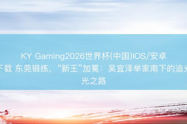 KY Gaming2026世界杯(中国)IOS/安卓官方下载 东莞锻练,“新王”加冕:吴宜泽举家南下的追光之路