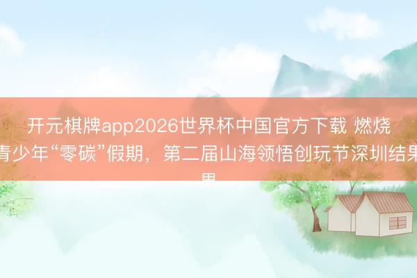 开元棋牌app2026世界杯中国官方下载 燃烧青少年“零碳”假期，第二届山海领悟创玩节深圳结果