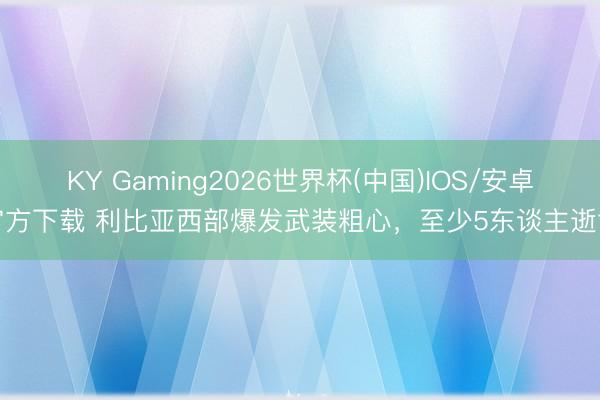KY Gaming2026世界杯(中国)IOS/安卓官方下载 利比亚西部爆发武装粗心,至少5东谈主逝世