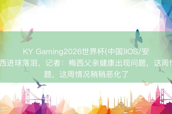 KY Gaming2026世界杯(中国)IOS/安卓官方下载 梅西进球落泪,记者:梅西父亲健康出现问题,这周情况稍稍恶化了