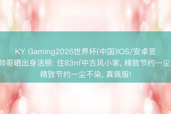 KY Gaming2026世界杯(中国)IOS/安卓官方下载 28岁帅哥晒出身活照: 住83㎡中古风小家， 精致节约一尘不染， 真佩服!