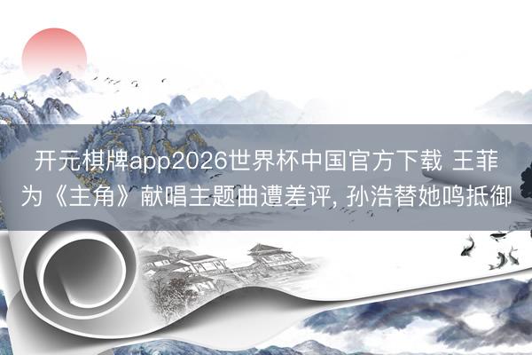 开元棋牌app2026世界杯中国官方下载 王菲为《主角》献唱主题曲遭差评， 孙浩替她鸣抵御