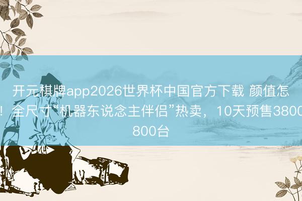 开元棋牌app2026世界杯中国官方下载 颜值怎样!全尺寸“机器东说念主伴侣”热卖,10天预售3800台