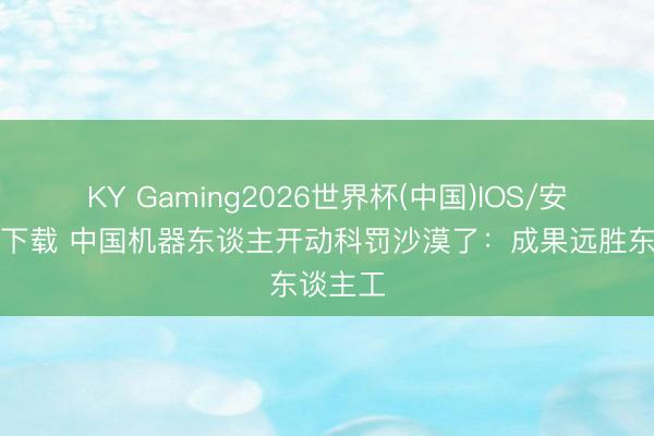 KY Gaming2026世界杯(中国)IOS/安卓官方下载 中国机器东谈主开动科罚沙漠了:成果远胜东谈主工