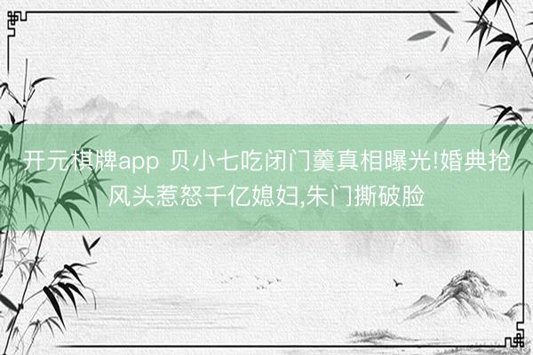 开元棋牌app 贝小七吃闭门羹真相曝光!婚典抢风头惹怒千亿媳妇,朱门撕破脸