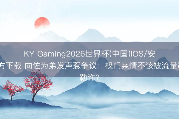 KY Gaming2026世界杯(中国)IOS/安卓官方下载 向佐为弟发声惹争议:权门亲情不该被流量勒诈?